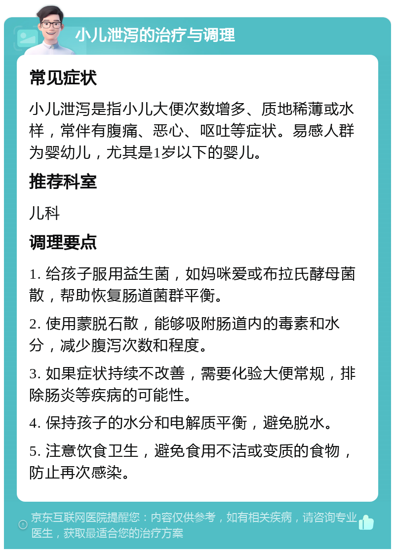 小儿泄泻的治疗与调理 常见症状 小儿泄泻是指小儿大便次数增多、质地稀薄或水样，常伴有腹痛、恶心、呕吐等症状。易感人群为婴幼儿，尤其是1岁以下的婴儿。 推荐科室 儿科 调理要点 1. 给孩子服用益生菌，如妈咪爱或布拉氏酵母菌散，帮助恢复肠道菌群平衡。 2. 使用蒙脱石散，能够吸附肠道内的毒素和水分，减少腹泻次数和程度。 3. 如果症状持续不改善，需要化验大便常规，排除肠炎等疾病的可能性。 4. 保持孩子的水分和电解质平衡，避免脱水。 5. 注意饮食卫生，避免食用不洁或变质的食物，防止再次感染。