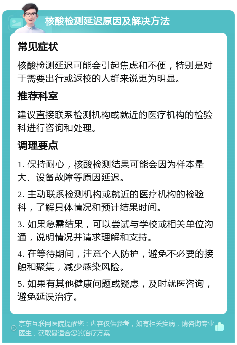 核酸检测延迟原因及解决方法 常见症状 核酸检测延迟可能会引起焦虑和不便，特别是对于需要出行或返校的人群来说更为明显。 推荐科室 建议直接联系检测机构或就近的医疗机构的检验科进行咨询和处理。 调理要点 1. 保持耐心，核酸检测结果可能会因为样本量大、设备故障等原因延迟。 2. 主动联系检测机构或就近的医疗机构的检验科，了解具体情况和预计结果时间。 3. 如果急需结果，可以尝试与学校或相关单位沟通，说明情况并请求理解和支持。 4. 在等待期间，注意个人防护，避免不必要的接触和聚集，减少感染风险。 5. 如果有其他健康问题或疑虑，及时就医咨询，避免延误治疗。