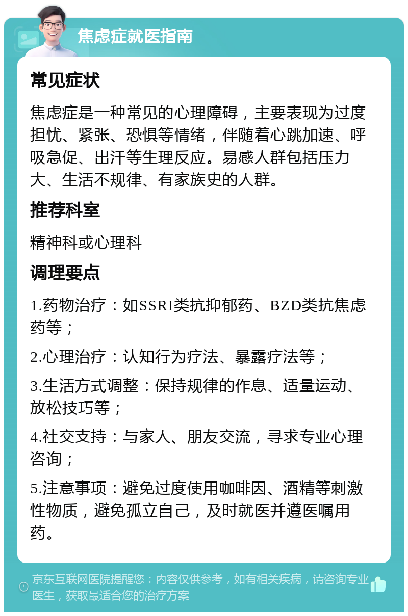 焦虑症就医指南 常见症状 焦虑症是一种常见的心理障碍，主要表现为过度担忧、紧张、恐惧等情绪，伴随着心跳加速、呼吸急促、出汗等生理反应。易感人群包括压力大、生活不规律、有家族史的人群。 推荐科室 精神科或心理科 调理要点 1.药物治疗：如SSRI类抗抑郁药、BZD类抗焦虑药等； 2.心理治疗：认知行为疗法、暴露疗法等； 3.生活方式调整：保持规律的作息、适量运动、放松技巧等； 4.社交支持：与家人、朋友交流，寻求专业心理咨询； 5.注意事项：避免过度使用咖啡因、酒精等刺激性物质，避免孤立自己，及时就医并遵医嘱用药。