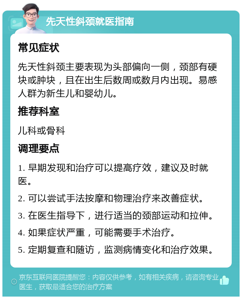 先天性斜颈就医指南 常见症状 先天性斜颈主要表现为头部偏向一侧，颈部有硬块或肿块，且在出生后数周或数月内出现。易感人群为新生儿和婴幼儿。 推荐科室 儿科或骨科 调理要点 1. 早期发现和治疗可以提高疗效，建议及时就医。 2. 可以尝试手法按摩和物理治疗来改善症状。 3. 在医生指导下，进行适当的颈部运动和拉伸。 4. 如果症状严重，可能需要手术治疗。 5. 定期复查和随访，监测病情变化和治疗效果。