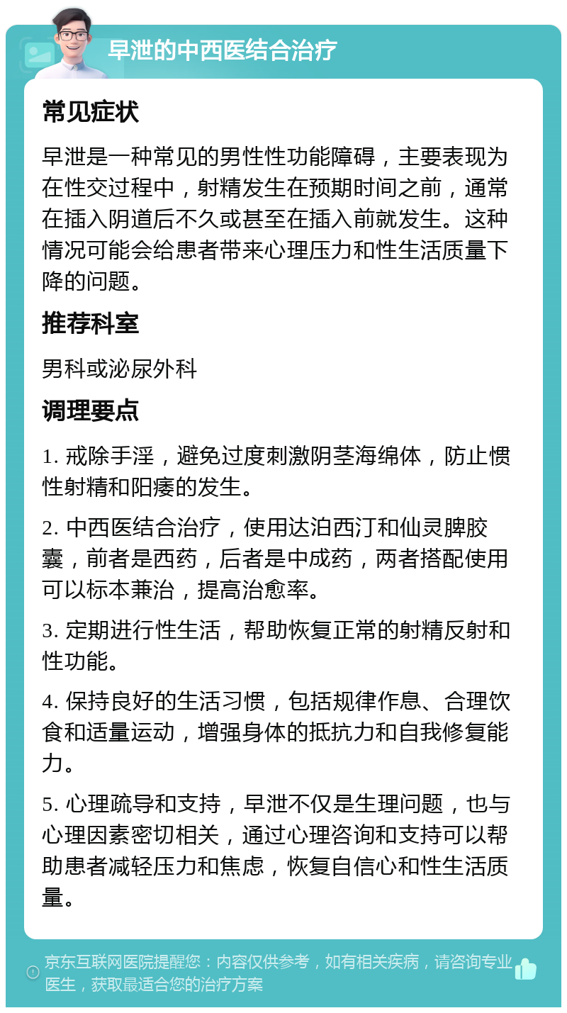 早泄的中西医结合治疗 常见症状 早泄是一种常见的男性性功能障碍，主要表现为在性交过程中，射精发生在预期时间之前，通常在插入阴道后不久或甚至在插入前就发生。这种情况可能会给患者带来心理压力和性生活质量下降的问题。 推荐科室 男科或泌尿外科 调理要点 1. 戒除手淫，避免过度刺激阴茎海绵体，防止惯性射精和阳痿的发生。 2. 中西医结合治疗，使用达泊西汀和仙灵脾胶囊，前者是西药，后者是中成药，两者搭配使用可以标本兼治，提高治愈率。 3. 定期进行性生活，帮助恢复正常的射精反射和性功能。 4. 保持良好的生活习惯，包括规律作息、合理饮食和适量运动，增强身体的抵抗力和自我修复能力。 5. 心理疏导和支持，早泄不仅是生理问题，也与心理因素密切相关，通过心理咨询和支持可以帮助患者减轻压力和焦虑，恢复自信心和性生活质量。