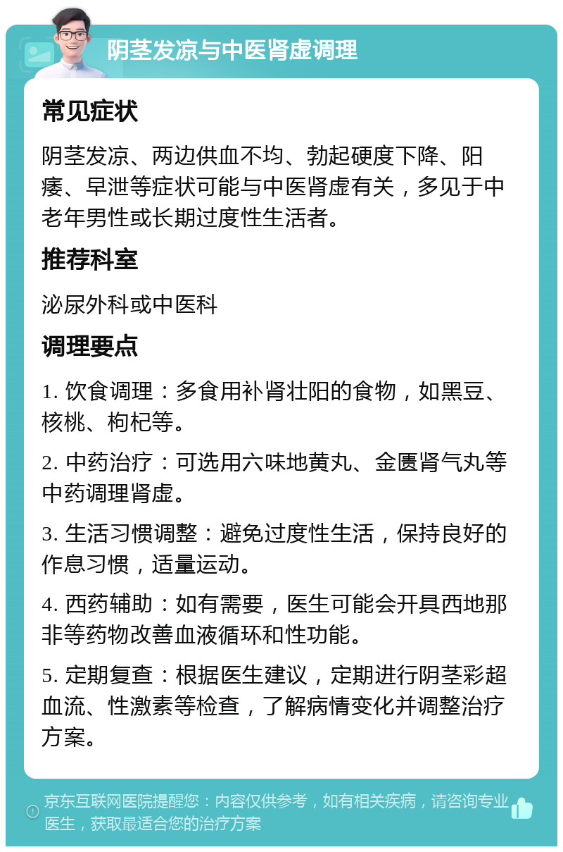 阴茎发凉与中医肾虚调理 常见症状 阴茎发凉、两边供血不均、勃起硬度下降、阳痿、早泄等症状可能与中医肾虚有关，多见于中老年男性或长期过度性生活者。 推荐科室 泌尿外科或中医科 调理要点 1. 饮食调理：多食用补肾壮阳的食物，如黑豆、核桃、枸杞等。 2. 中药治疗：可选用六味地黄丸、金匮肾气丸等中药调理肾虚。 3. 生活习惯调整：避免过度性生活，保持良好的作息习惯，适量运动。 4. 西药辅助：如有需要，医生可能会开具西地那非等药物改善血液循环和性功能。 5. 定期复查：根据医生建议，定期进行阴茎彩超血流、性激素等检查，了解病情变化并调整治疗方案。