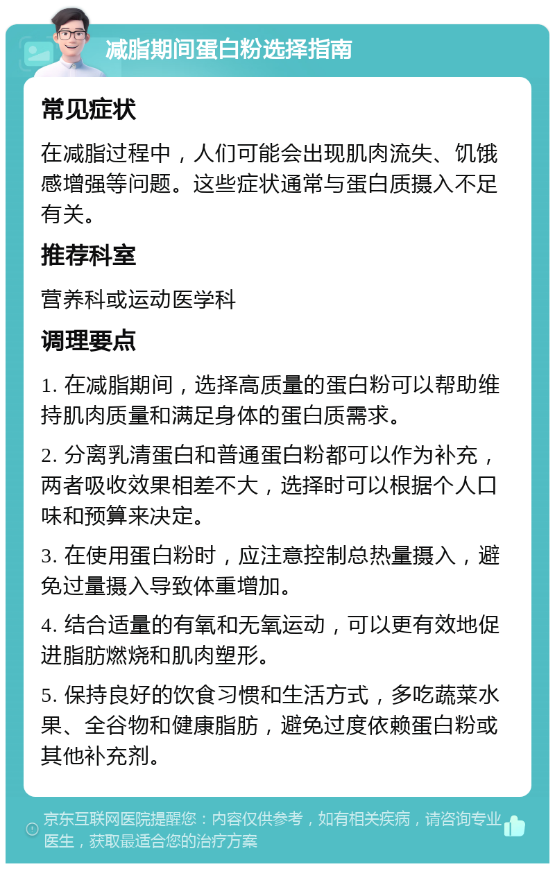 减脂期间蛋白粉选择指南 常见症状 在减脂过程中，人们可能会出现肌肉流失、饥饿感增强等问题。这些症状通常与蛋白质摄入不足有关。 推荐科室 营养科或运动医学科 调理要点 1. 在减脂期间，选择高质量的蛋白粉可以帮助维持肌肉质量和满足身体的蛋白质需求。 2. 分离乳清蛋白和普通蛋白粉都可以作为补充，两者吸收效果相差不大，选择时可以根据个人口味和预算来决定。 3. 在使用蛋白粉时，应注意控制总热量摄入，避免过量摄入导致体重增加。 4. 结合适量的有氧和无氧运动，可以更有效地促进脂肪燃烧和肌肉塑形。 5. 保持良好的饮食习惯和生活方式，多吃蔬菜水果、全谷物和健康脂肪，避免过度依赖蛋白粉或其他补充剂。