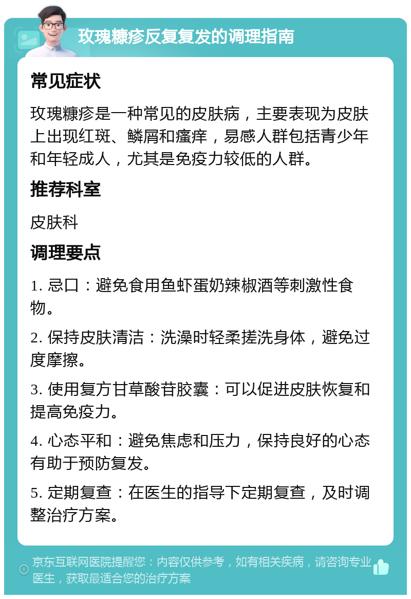 玫瑰糠疹反复复发的调理指南 常见症状 玫瑰糠疹是一种常见的皮肤病，主要表现为皮肤上出现红斑、鳞屑和瘙痒，易感人群包括青少年和年轻成人，尤其是免疫力较低的人群。 推荐科室 皮肤科 调理要点 1. 忌口：避免食用鱼虾蛋奶辣椒酒等刺激性食物。 2. 保持皮肤清洁：洗澡时轻柔搓洗身体，避免过度摩擦。 3. 使用复方甘草酸苷胶囊：可以促进皮肤恢复和提高免疫力。 4. 心态平和：避免焦虑和压力，保持良好的心态有助于预防复发。 5. 定期复查：在医生的指导下定期复查，及时调整治疗方案。