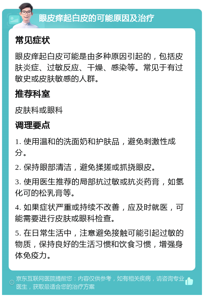 眼皮痒起白皮的可能原因及治疗 常见症状 眼皮痒起白皮可能是由多种原因引起的，包括皮肤炎症、过敏反应、干燥、感染等。常见于有过敏史或皮肤敏感的人群。 推荐科室 皮肤科或眼科 调理要点 1. 使用温和的洗面奶和护肤品，避免刺激性成分。 2. 保持眼部清洁，避免揉搓或抓挠眼皮。 3. 使用医生推荐的局部抗过敏或抗炎药膏，如氢化可的松乳膏等。 4. 如果症状严重或持续不改善，应及时就医，可能需要进行皮肤或眼科检查。 5. 在日常生活中，注意避免接触可能引起过敏的物质，保持良好的生活习惯和饮食习惯，增强身体免疫力。