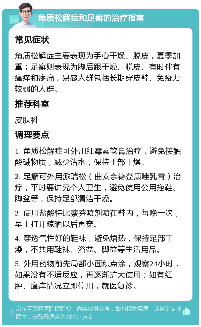 角质松解症和足癣的治疗指南 常见症状 角质松解症主要表现为手心干燥、脱皮，夏季加重；足癣则表现为脚后跟干燥、脱皮、有时伴有瘙痒和疼痛，易感人群包括长期穿皮鞋、免疫力较弱的人群。 推荐科室 皮肤科 调理要点 1. 角质松解症可外用红霉素软膏治疗，避免接触酸碱物质，减少沾水，保持手部干燥。 2. 足癣可外用派瑞松（曲安奈德益康唑乳膏）治疗，平时要讲究个人卫生，避免使用公用拖鞋、脚盆等，保持足部清洁干燥。 3. 使用盐酸特比萘芬喷剂喷在鞋内，每晚一次，早上打开晾晒以后再穿。 4. 穿透气性好的鞋袜，避免焐热，保持足部干燥，不共用鞋袜、浴盆、脚盆等生活用品。 5. 外用药物前先局部小面积点涂，观察24小时，如果没有不适反应，再逐渐扩大使用；如有红肿、瘙痒情况立即停用，就医复诊。