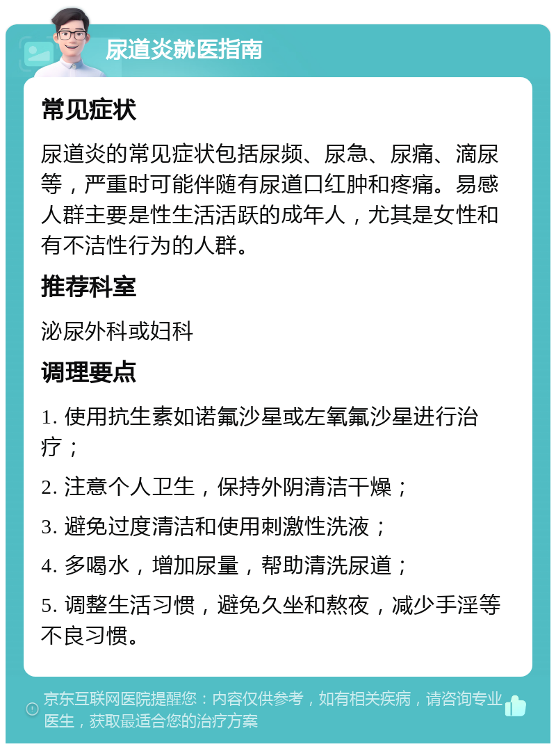 尿道炎就医指南 常见症状 尿道炎的常见症状包括尿频、尿急、尿痛、滴尿等，严重时可能伴随有尿道口红肿和疼痛。易感人群主要是性生活活跃的成年人，尤其是女性和有不洁性行为的人群。 推荐科室 泌尿外科或妇科 调理要点 1. 使用抗生素如诺氟沙星或左氧氟沙星进行治疗； 2. 注意个人卫生，保持外阴清洁干燥； 3. 避免过度清洁和使用刺激性洗液； 4. 多喝水，增加尿量，帮助清洗尿道； 5. 调整生活习惯，避免久坐和熬夜，减少手淫等不良习惯。