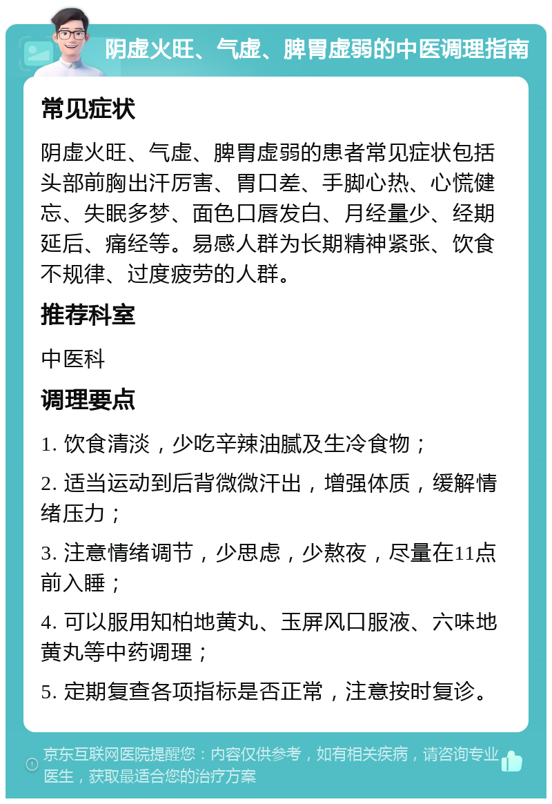 阴虚火旺、气虚、脾胃虚弱的中医调理指南 常见症状 阴虚火旺、气虚、脾胃虚弱的患者常见症状包括头部前胸出汗厉害、胃口差、手脚心热、心慌健忘、失眠多梦、面色口唇发白、月经量少、经期延后、痛经等。易感人群为长期精神紧张、饮食不规律、过度疲劳的人群。 推荐科室 中医科 调理要点 1. 饮食清淡，少吃辛辣油腻及生冷食物； 2. 适当运动到后背微微汗出，增强体质，缓解情绪压力； 3. 注意情绪调节，少思虑，少熬夜，尽量在11点前入睡； 4. 可以服用知柏地黄丸、玉屏风口服液、六味地黄丸等中药调理； 5. 定期复查各项指标是否正常，注意按时复诊。