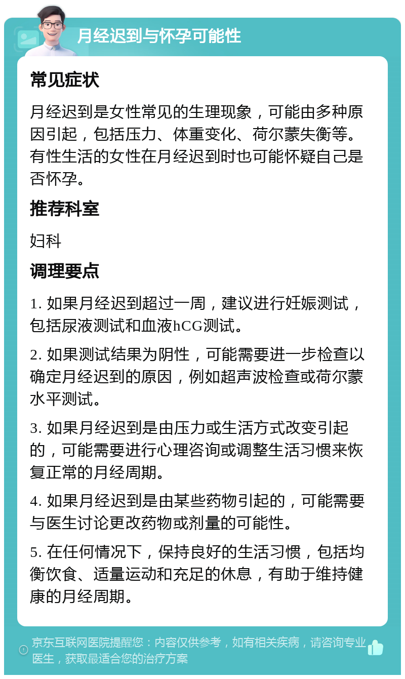 月经迟到与怀孕可能性 常见症状 月经迟到是女性常见的生理现象，可能由多种原因引起，包括压力、体重变化、荷尔蒙失衡等。有性生活的女性在月经迟到时也可能怀疑自己是否怀孕。 推荐科室 妇科 调理要点 1. 如果月经迟到超过一周，建议进行妊娠测试，包括尿液测试和血液hCG测试。 2. 如果测试结果为阴性，可能需要进一步检查以确定月经迟到的原因，例如超声波检查或荷尔蒙水平测试。 3. 如果月经迟到是由压力或生活方式改变引起的，可能需要进行心理咨询或调整生活习惯来恢复正常的月经周期。 4. 如果月经迟到是由某些药物引起的，可能需要与医生讨论更改药物或剂量的可能性。 5. 在任何情况下，保持良好的生活习惯，包括均衡饮食、适量运动和充足的休息，有助于维持健康的月经周期。