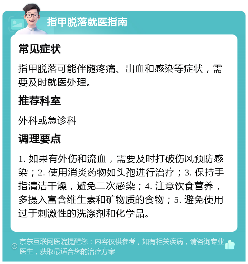 指甲脱落就医指南 常见症状 指甲脱落可能伴随疼痛、出血和感染等症状，需要及时就医处理。 推荐科室 外科或急诊科 调理要点 1. 如果有外伤和流血，需要及时打破伤风预防感染；2. 使用消炎药物如头孢进行治疗；3. 保持手指清洁干燥，避免二次感染；4. 注意饮食营养，多摄入富含维生素和矿物质的食物；5. 避免使用过于刺激性的洗涤剂和化学品。