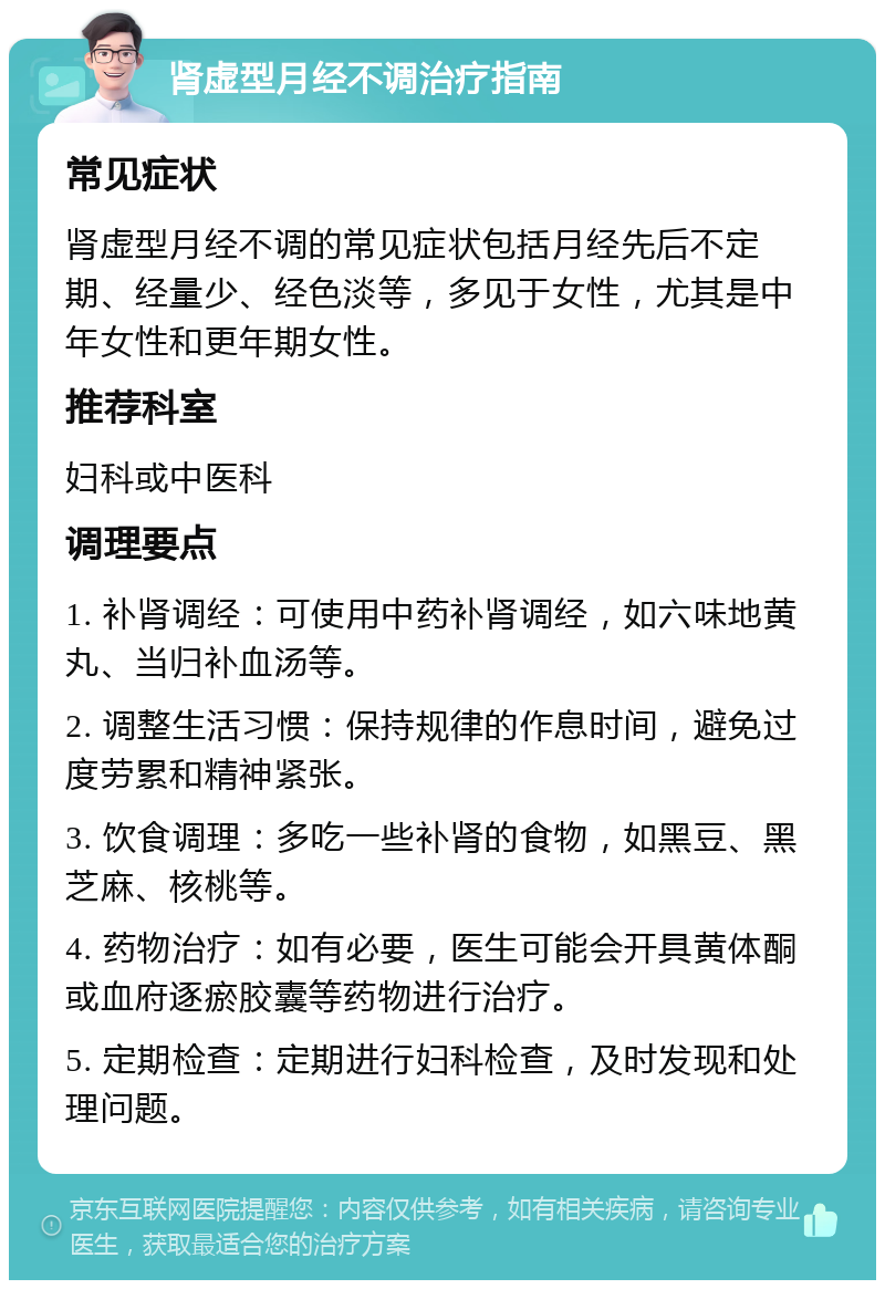 肾虚型月经不调治疗指南 常见症状 肾虚型月经不调的常见症状包括月经先后不定期、经量少、经色淡等，多见于女性，尤其是中年女性和更年期女性。 推荐科室 妇科或中医科 调理要点 1. 补肾调经：可使用中药补肾调经，如六味地黄丸、当归补血汤等。 2. 调整生活习惯：保持规律的作息时间，避免过度劳累和精神紧张。 3. 饮食调理：多吃一些补肾的食物，如黑豆、黑芝麻、核桃等。 4. 药物治疗：如有必要，医生可能会开具黄体酮或血府逐瘀胶囊等药物进行治疗。 5. 定期检查：定期进行妇科检查，及时发现和处理问题。