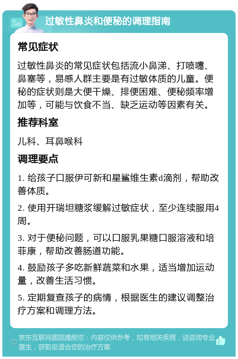 过敏性鼻炎和便秘的调理指南 常见症状 过敏性鼻炎的常见症状包括流小鼻涕、打喷嚏、鼻塞等，易感人群主要是有过敏体质的儿童。便秘的症状则是大便干燥、排便困难、便秘频率增加等，可能与饮食不当、缺乏运动等因素有关。 推荐科室 儿科、耳鼻喉科 调理要点 1. 给孩子口服伊可新和星鲨维生素d滴剂，帮助改善体质。 2. 使用开瑞坦糖浆缓解过敏症状，至少连续服用4周。 3. 对于便秘问题，可以口服乳果糖口服溶液和培菲康，帮助改善肠道功能。 4. 鼓励孩子多吃新鲜蔬菜和水果，适当增加运动量，改善生活习惯。 5. 定期复查孩子的病情，根据医生的建议调整治疗方案和调理方法。