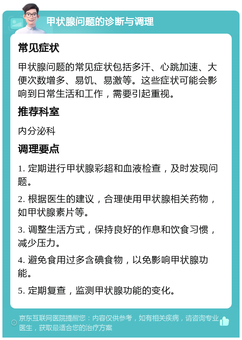 甲状腺问题的诊断与调理 常见症状 甲状腺问题的常见症状包括多汗、心跳加速、大便次数增多、易饥、易激等。这些症状可能会影响到日常生活和工作，需要引起重视。 推荐科室 内分泌科 调理要点 1. 定期进行甲状腺彩超和血液检查，及时发现问题。 2. 根据医生的建议，合理使用甲状腺相关药物，如甲状腺素片等。 3. 调整生活方式，保持良好的作息和饮食习惯，减少压力。 4. 避免食用过多含碘食物，以免影响甲状腺功能。 5. 定期复查，监测甲状腺功能的变化。