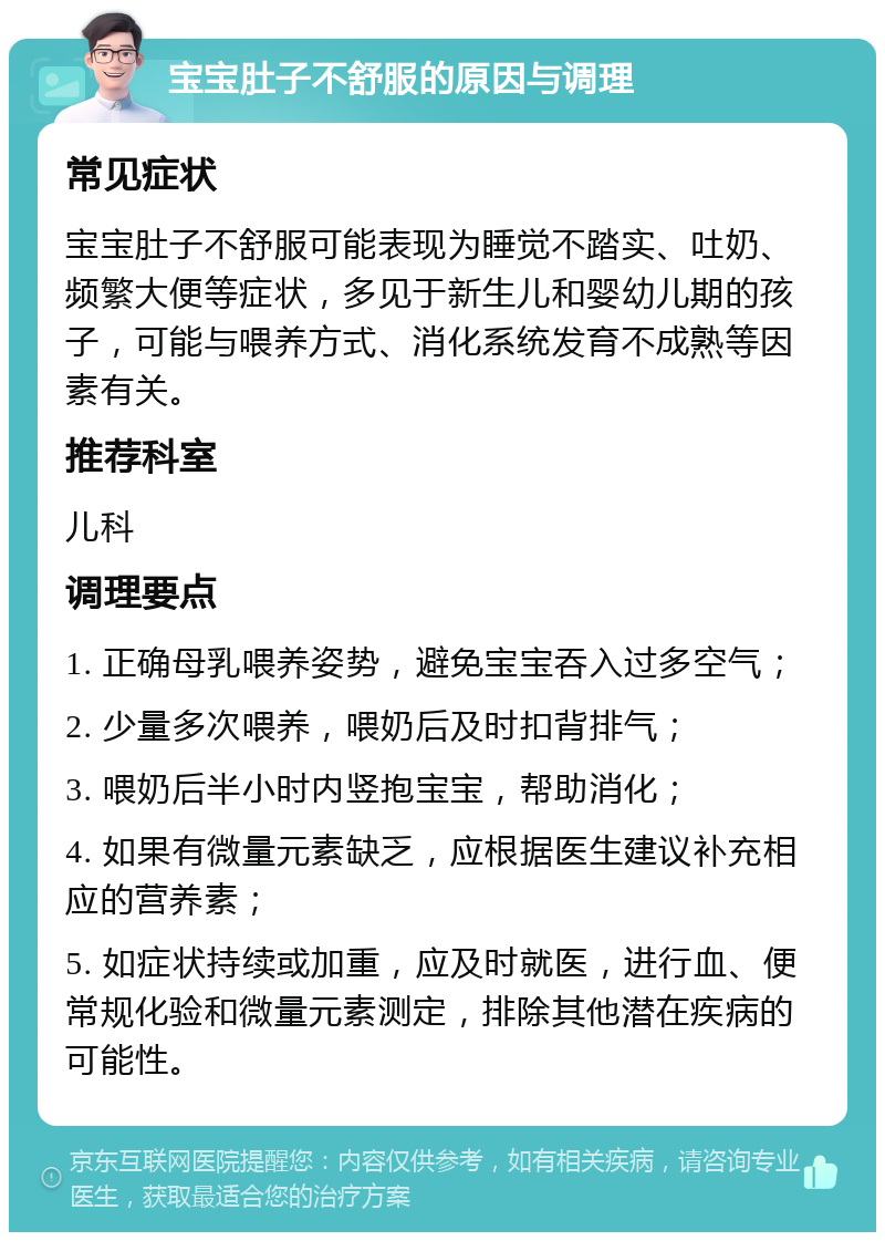 宝宝肚子不舒服的原因与调理 常见症状 宝宝肚子不舒服可能表现为睡觉不踏实、吐奶、频繁大便等症状，多见于新生儿和婴幼儿期的孩子，可能与喂养方式、消化系统发育不成熟等因素有关。 推荐科室 儿科 调理要点 1. 正确母乳喂养姿势，避免宝宝吞入过多空气； 2. 少量多次喂养，喂奶后及时扣背排气； 3. 喂奶后半小时内竖抱宝宝，帮助消化； 4. 如果有微量元素缺乏，应根据医生建议补充相应的营养素； 5. 如症状持续或加重，应及时就医，进行血、便常规化验和微量元素测定，排除其他潜在疾病的可能性。