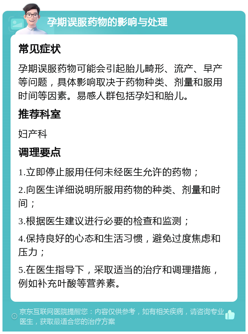 孕期误服药物的影响与处理 常见症状 孕期误服药物可能会引起胎儿畸形、流产、早产等问题，具体影响取决于药物种类、剂量和服用时间等因素。易感人群包括孕妇和胎儿。 推荐科室 妇产科 调理要点 1.立即停止服用任何未经医生允许的药物； 2.向医生详细说明所服用药物的种类、剂量和时间； 3.根据医生建议进行必要的检查和监测； 4.保持良好的心态和生活习惯，避免过度焦虑和压力； 5.在医生指导下，采取适当的治疗和调理措施，例如补充叶酸等营养素。