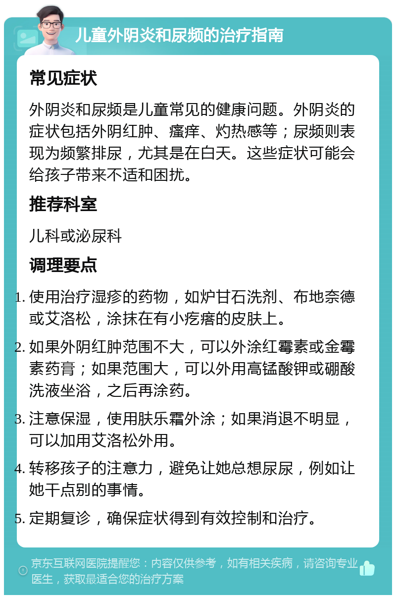 儿童外阴炎和尿频的治疗指南 常见症状 外阴炎和尿频是儿童常见的健康问题。外阴炎的症状包括外阴红肿、瘙痒、灼热感等；尿频则表现为频繁排尿，尤其是在白天。这些症状可能会给孩子带来不适和困扰。 推荐科室 儿科或泌尿科 调理要点 使用治疗湿疹的药物，如炉甘石洗剂、布地奈德或艾洛松，涂抹在有小疙瘩的皮肤上。 如果外阴红肿范围不大，可以外涂红霉素或金霉素药膏；如果范围大，可以外用高锰酸钾或硼酸洗液坐浴，之后再涂药。 注意保湿，使用肤乐霜外涂；如果消退不明显，可以加用艾洛松外用。 转移孩子的注意力，避免让她总想尿尿，例如让她干点别的事情。 定期复诊，确保症状得到有效控制和治疗。