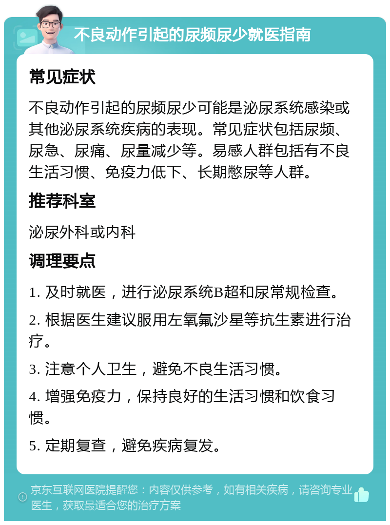 不良动作引起的尿频尿少就医指南 常见症状 不良动作引起的尿频尿少可能是泌尿系统感染或其他泌尿系统疾病的表现。常见症状包括尿频、尿急、尿痛、尿量减少等。易感人群包括有不良生活习惯、免疫力低下、长期憋尿等人群。 推荐科室 泌尿外科或内科 调理要点 1. 及时就医，进行泌尿系统B超和尿常规检查。 2. 根据医生建议服用左氧氟沙星等抗生素进行治疗。 3. 注意个人卫生，避免不良生活习惯。 4. 增强免疫力，保持良好的生活习惯和饮食习惯。 5. 定期复查，避免疾病复发。