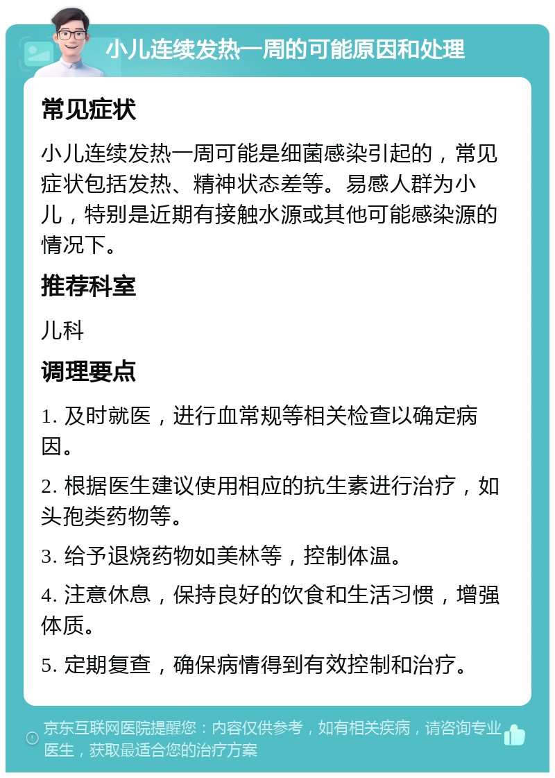 小儿连续发热一周的可能原因和处理 常见症状 小儿连续发热一周可能是细菌感染引起的，常见症状包括发热、精神状态差等。易感人群为小儿，特别是近期有接触水源或其他可能感染源的情况下。 推荐科室 儿科 调理要点 1. 及时就医，进行血常规等相关检查以确定病因。 2. 根据医生建议使用相应的抗生素进行治疗，如头孢类药物等。 3. 给予退烧药物如美林等，控制体温。 4. 注意休息，保持良好的饮食和生活习惯，增强体质。 5. 定期复查，确保病情得到有效控制和治疗。