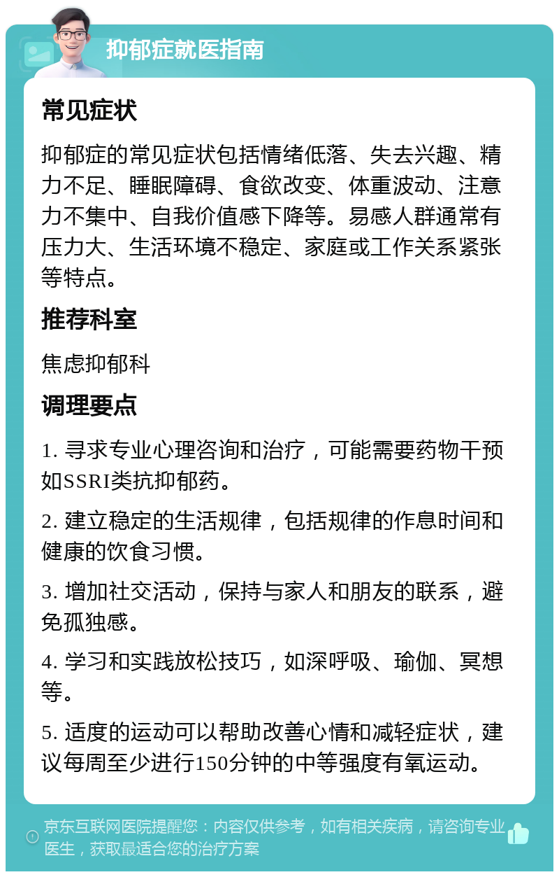 抑郁症就医指南 常见症状 抑郁症的常见症状包括情绪低落、失去兴趣、精力不足、睡眠障碍、食欲改变、体重波动、注意力不集中、自我价值感下降等。易感人群通常有压力大、生活环境不稳定、家庭或工作关系紧张等特点。 推荐科室 焦虑抑郁科 调理要点 1. 寻求专业心理咨询和治疗，可能需要药物干预如SSRI类抗抑郁药。 2. 建立稳定的生活规律，包括规律的作息时间和健康的饮食习惯。 3. 增加社交活动，保持与家人和朋友的联系，避免孤独感。 4. 学习和实践放松技巧，如深呼吸、瑜伽、冥想等。 5. 适度的运动可以帮助改善心情和减轻症状，建议每周至少进行150分钟的中等强度有氧运动。