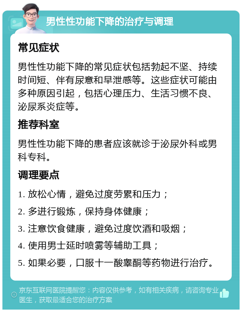 男性性功能下降的治疗与调理 常见症状 男性性功能下降的常见症状包括勃起不坚、持续时间短、伴有尿意和早泄感等。这些症状可能由多种原因引起，包括心理压力、生活习惯不良、泌尿系炎症等。 推荐科室 男性性功能下降的患者应该就诊于泌尿外科或男科专科。 调理要点 1. 放松心情，避免过度劳累和压力； 2. 多进行锻炼，保持身体健康； 3. 注意饮食健康，避免过度饮酒和吸烟； 4. 使用男士延时喷雾等辅助工具； 5. 如果必要，口服十一酸睾酮等药物进行治疗。