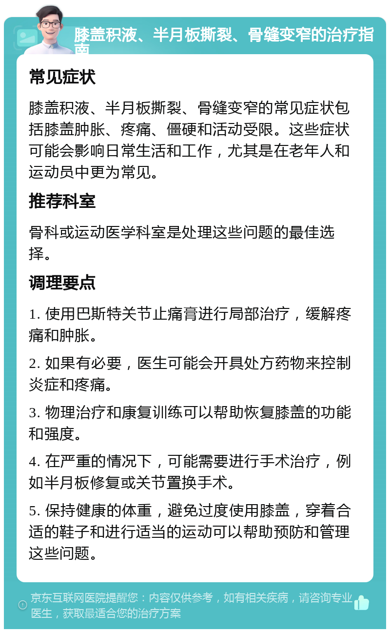 膝盖积液、半月板撕裂、骨缝变窄的治疗指南 常见症状 膝盖积液、半月板撕裂、骨缝变窄的常见症状包括膝盖肿胀、疼痛、僵硬和活动受限。这些症状可能会影响日常生活和工作，尤其是在老年人和运动员中更为常见。 推荐科室 骨科或运动医学科室是处理这些问题的最佳选择。 调理要点 1. 使用巴斯特关节止痛膏进行局部治疗，缓解疼痛和肿胀。 2. 如果有必要，医生可能会开具处方药物来控制炎症和疼痛。 3. 物理治疗和康复训练可以帮助恢复膝盖的功能和强度。 4. 在严重的情况下，可能需要进行手术治疗，例如半月板修复或关节置换手术。 5. 保持健康的体重，避免过度使用膝盖，穿着合适的鞋子和进行适当的运动可以帮助预防和管理这些问题。