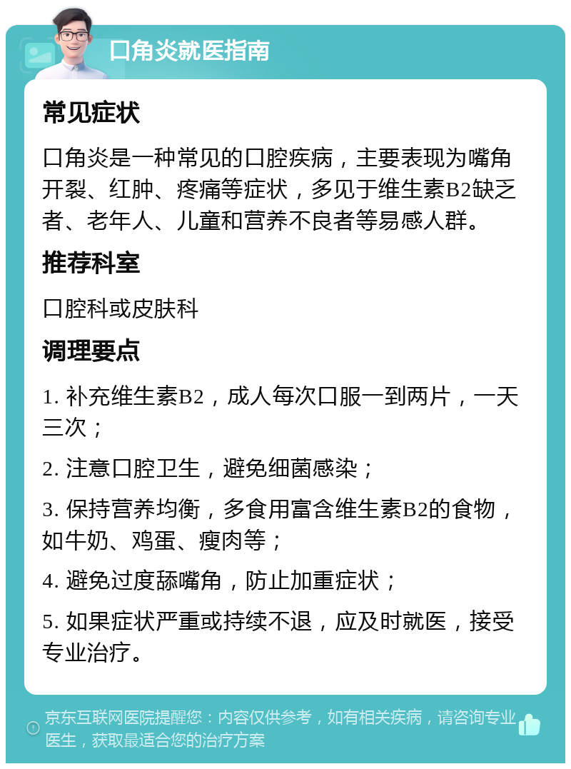 口角炎就医指南 常见症状 口角炎是一种常见的口腔疾病，主要表现为嘴角开裂、红肿、疼痛等症状，多见于维生素B2缺乏者、老年人、儿童和营养不良者等易感人群。 推荐科室 口腔科或皮肤科 调理要点 1. 补充维生素B2，成人每次口服一到两片，一天三次； 2. 注意口腔卫生，避免细菌感染； 3. 保持营养均衡，多食用富含维生素B2的食物，如牛奶、鸡蛋、瘦肉等； 4. 避免过度舔嘴角，防止加重症状； 5. 如果症状严重或持续不退，应及时就医，接受专业治疗。