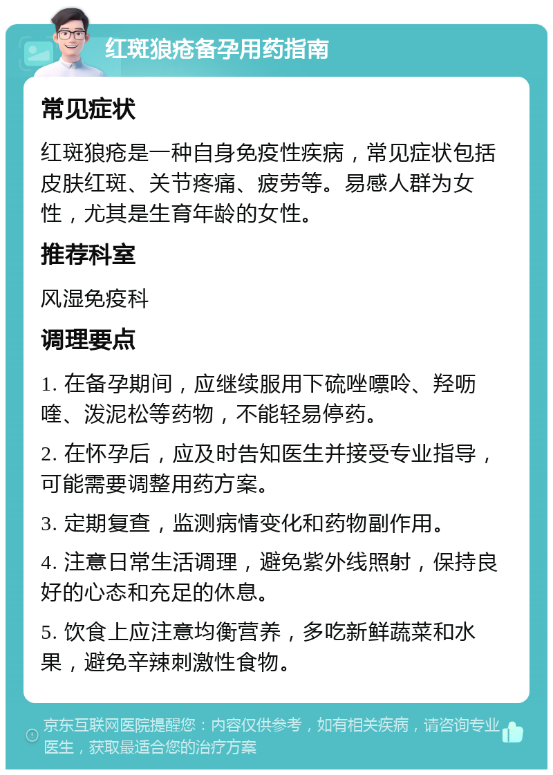 红斑狼疮备孕用药指南 常见症状 红斑狼疮是一种自身免疫性疾病，常见症状包括皮肤红斑、关节疼痛、疲劳等。易感人群为女性，尤其是生育年龄的女性。 推荐科室 风湿免疫科 调理要点 1. 在备孕期间，应继续服用下硫唑嘌呤、羟呖喹、泼泥松等药物，不能轻易停药。 2. 在怀孕后，应及时告知医生并接受专业指导，可能需要调整用药方案。 3. 定期复查，监测病情变化和药物副作用。 4. 注意日常生活调理，避免紫外线照射，保持良好的心态和充足的休息。 5. 饮食上应注意均衡营养，多吃新鲜蔬菜和水果，避免辛辣刺激性食物。