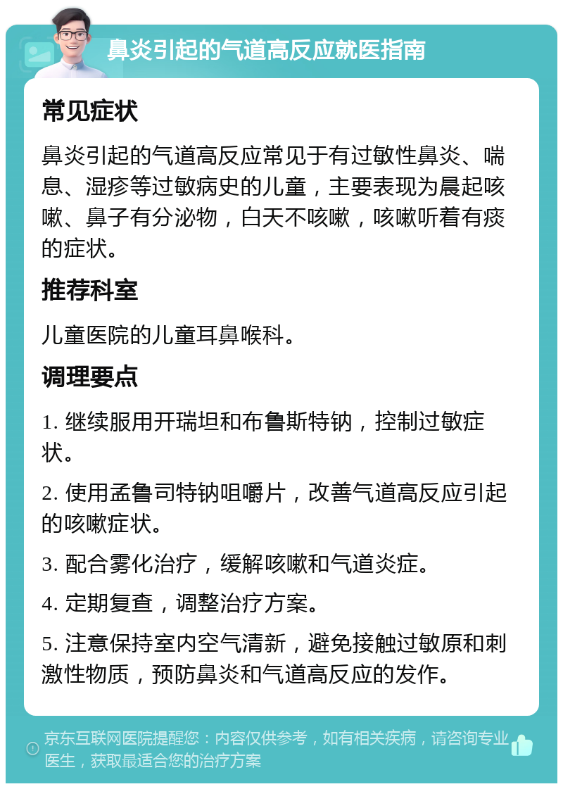 鼻炎引起的气道高反应就医指南 常见症状 鼻炎引起的气道高反应常见于有过敏性鼻炎、喘息、湿疹等过敏病史的儿童，主要表现为晨起咳嗽、鼻子有分泌物，白天不咳嗽，咳嗽听着有痰的症状。 推荐科室 儿童医院的儿童耳鼻喉科。 调理要点 1. 继续服用开瑞坦和布鲁斯特钠，控制过敏症状。 2. 使用孟鲁司特钠咀嚼片，改善气道高反应引起的咳嗽症状。 3. 配合雾化治疗，缓解咳嗽和气道炎症。 4. 定期复查，调整治疗方案。 5. 注意保持室内空气清新，避免接触过敏原和刺激性物质，预防鼻炎和气道高反应的发作。