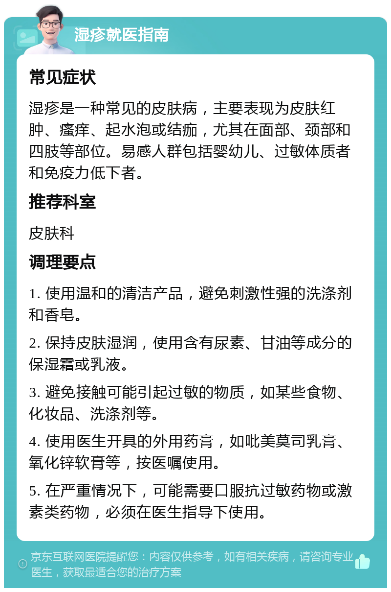 湿疹就医指南 常见症状 湿疹是一种常见的皮肤病，主要表现为皮肤红肿、瘙痒、起水泡或结痂，尤其在面部、颈部和四肢等部位。易感人群包括婴幼儿、过敏体质者和免疫力低下者。 推荐科室 皮肤科 调理要点 1. 使用温和的清洁产品，避免刺激性强的洗涤剂和香皂。 2. 保持皮肤湿润，使用含有尿素、甘油等成分的保湿霜或乳液。 3. 避免接触可能引起过敏的物质，如某些食物、化妆品、洗涤剂等。 4. 使用医生开具的外用药膏，如吡美莫司乳膏、氧化锌软膏等，按医嘱使用。 5. 在严重情况下，可能需要口服抗过敏药物或激素类药物，必须在医生指导下使用。