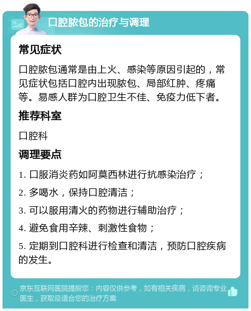 口腔脓包的治疗与调理 常见症状 口腔脓包通常是由上火、感染等原因引起的，常见症状包括口腔内出现脓包、局部红肿、疼痛等。易感人群为口腔卫生不佳、免疫力低下者。 推荐科室 口腔科 调理要点 1. 口服消炎药如阿莫西林进行抗感染治疗； 2. 多喝水，保持口腔清洁； 3. 可以服用清火的药物进行辅助治疗； 4. 避免食用辛辣、刺激性食物； 5. 定期到口腔科进行检查和清洁，预防口腔疾病的发生。