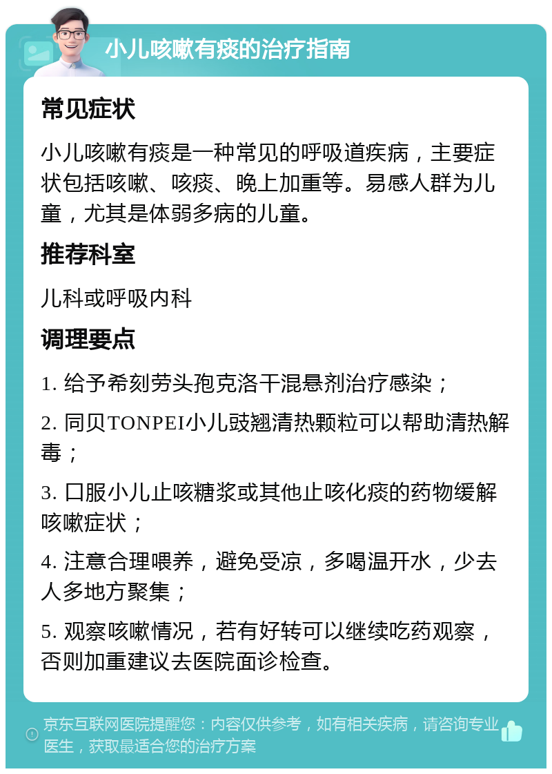 小儿咳嗽有痰的治疗指南 常见症状 小儿咳嗽有痰是一种常见的呼吸道疾病，主要症状包括咳嗽、咳痰、晚上加重等。易感人群为儿童，尤其是体弱多病的儿童。 推荐科室 儿科或呼吸内科 调理要点 1. 给予希刻劳头孢克洛干混悬剂治疗感染； 2. 同贝TONPEI小儿豉翘清热颗粒可以帮助清热解毒； 3. 口服小儿止咳糖浆或其他止咳化痰的药物缓解咳嗽症状； 4. 注意合理喂养，避免受凉，多喝温开水，少去人多地方聚集； 5. 观察咳嗽情况，若有好转可以继续吃药观察，否则加重建议去医院面诊检查。