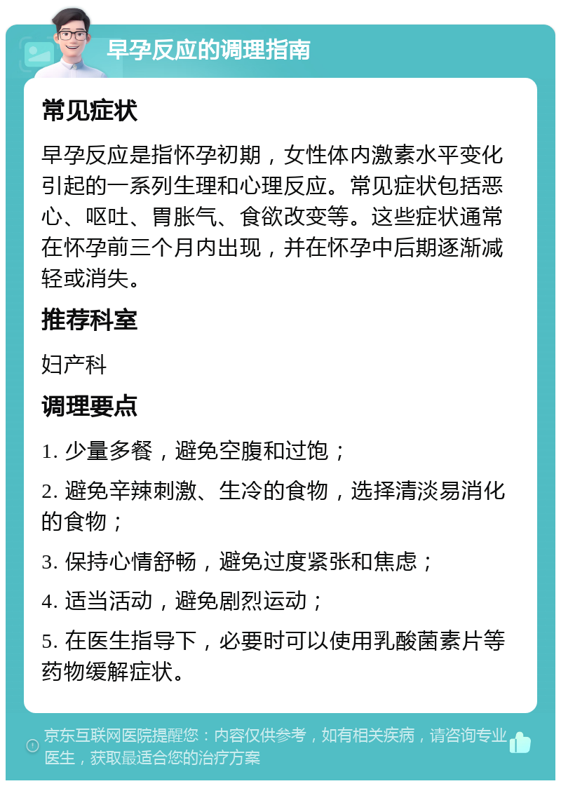 早孕反应的调理指南 常见症状 早孕反应是指怀孕初期，女性体内激素水平变化引起的一系列生理和心理反应。常见症状包括恶心、呕吐、胃胀气、食欲改变等。这些症状通常在怀孕前三个月内出现，并在怀孕中后期逐渐减轻或消失。 推荐科室 妇产科 调理要点 1. 少量多餐，避免空腹和过饱； 2. 避免辛辣刺激、生冷的食物，选择清淡易消化的食物； 3. 保持心情舒畅，避免过度紧张和焦虑； 4. 适当活动，避免剧烈运动； 5. 在医生指导下，必要时可以使用乳酸菌素片等药物缓解症状。