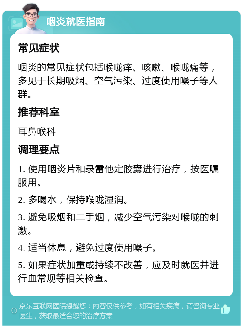 咽炎就医指南 常见症状 咽炎的常见症状包括喉咙痒、咳嗽、喉咙痛等，多见于长期吸烟、空气污染、过度使用嗓子等人群。 推荐科室 耳鼻喉科 调理要点 1. 使用咽炎片和录雷他定胶囊进行治疗，按医嘱服用。 2. 多喝水，保持喉咙湿润。 3. 避免吸烟和二手烟，减少空气污染对喉咙的刺激。 4. 适当休息，避免过度使用嗓子。 5. 如果症状加重或持续不改善，应及时就医并进行血常规等相关检查。