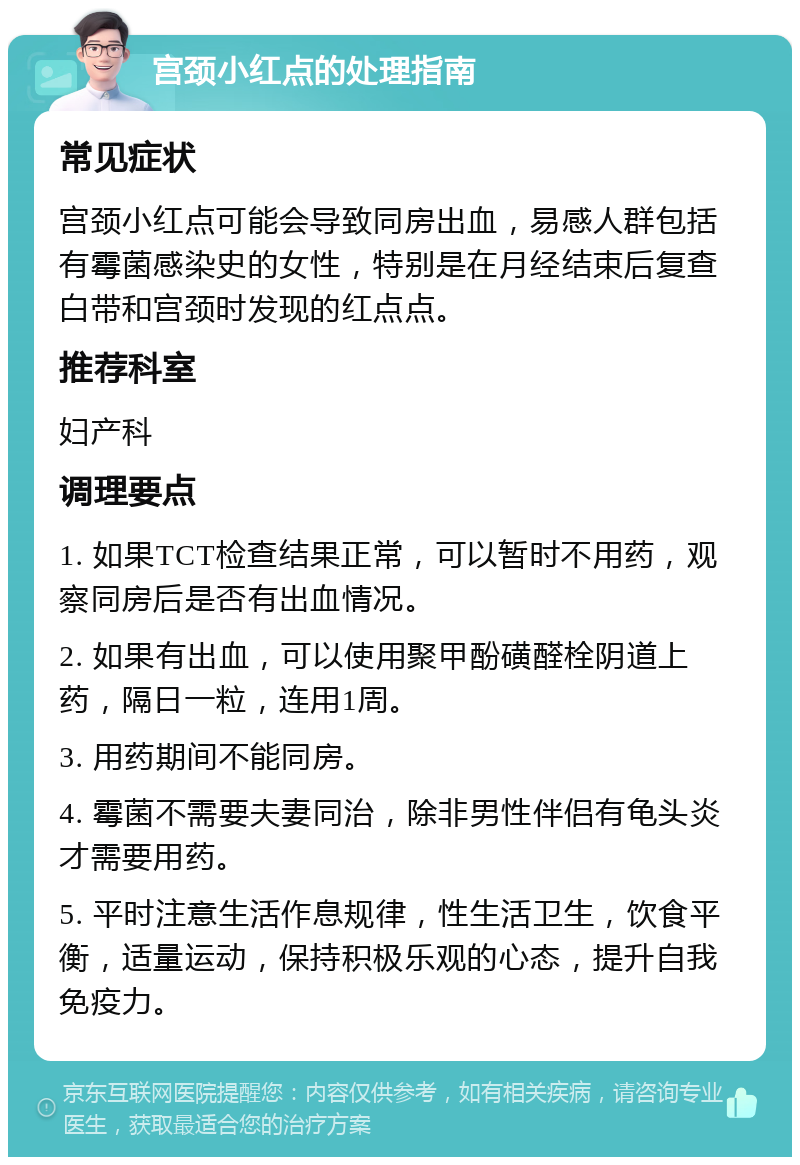 宫颈小红点的处理指南 常见症状 宫颈小红点可能会导致同房出血，易感人群包括有霉菌感染史的女性，特别是在月经结束后复查白带和宫颈时发现的红点点。 推荐科室 妇产科 调理要点 1. 如果TCT检查结果正常，可以暂时不用药，观察同房后是否有出血情况。 2. 如果有出血，可以使用聚甲酚磺醛栓阴道上药，隔日一粒，连用1周。 3. 用药期间不能同房。 4. 霉菌不需要夫妻同治，除非男性伴侣有龟头炎才需要用药。 5. 平时注意生活作息规律，性生活卫生，饮食平衡，适量运动，保持积极乐观的心态，提升自我免疫力。