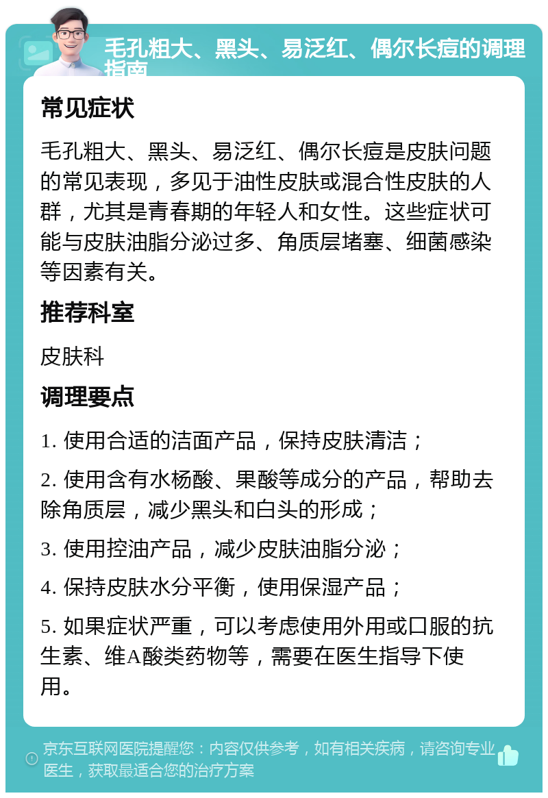 毛孔粗大、黑头、易泛红、偶尔长痘的调理指南 常见症状 毛孔粗大、黑头、易泛红、偶尔长痘是皮肤问题的常见表现，多见于油性皮肤或混合性皮肤的人群，尤其是青春期的年轻人和女性。这些症状可能与皮肤油脂分泌过多、角质层堵塞、细菌感染等因素有关。 推荐科室 皮肤科 调理要点 1. 使用合适的洁面产品，保持皮肤清洁； 2. 使用含有水杨酸、果酸等成分的产品，帮助去除角质层，减少黑头和白头的形成； 3. 使用控油产品，减少皮肤油脂分泌； 4. 保持皮肤水分平衡，使用保湿产品； 5. 如果症状严重，可以考虑使用外用或口服的抗生素、维A酸类药物等，需要在医生指导下使用。