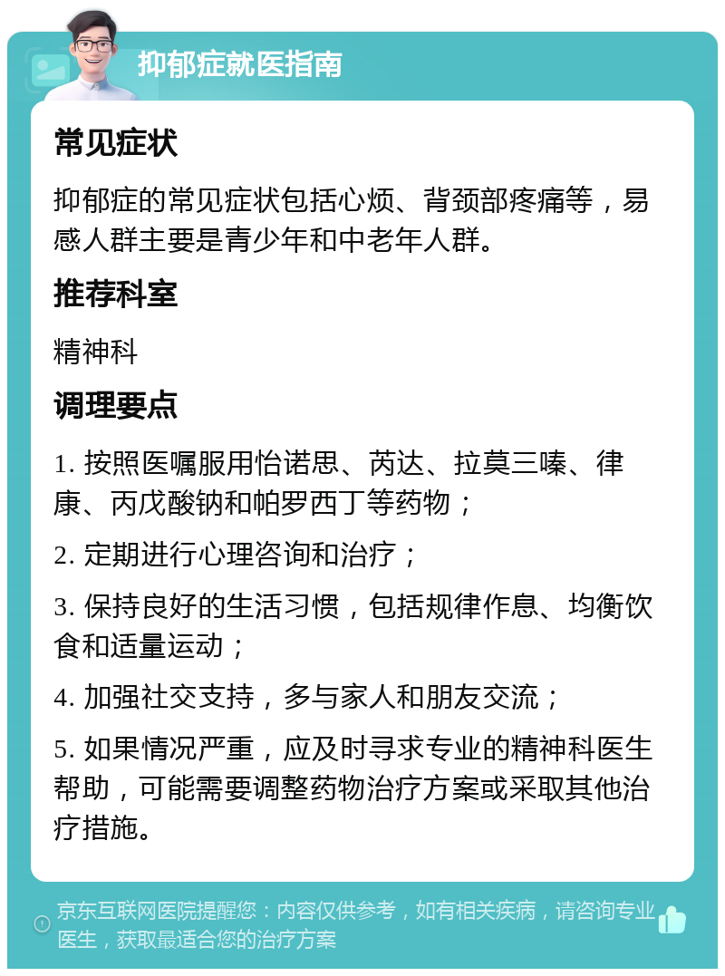 抑郁症就医指南 常见症状 抑郁症的常见症状包括心烦、背颈部疼痛等，易感人群主要是青少年和中老年人群。 推荐科室 精神科 调理要点 1. 按照医嘱服用怡诺思、芮达、拉莫三嗪、律康、丙戊酸钠和帕罗西丁等药物； 2. 定期进行心理咨询和治疗； 3. 保持良好的生活习惯，包括规律作息、均衡饮食和适量运动； 4. 加强社交支持，多与家人和朋友交流； 5. 如果情况严重，应及时寻求专业的精神科医生帮助，可能需要调整药物治疗方案或采取其他治疗措施。