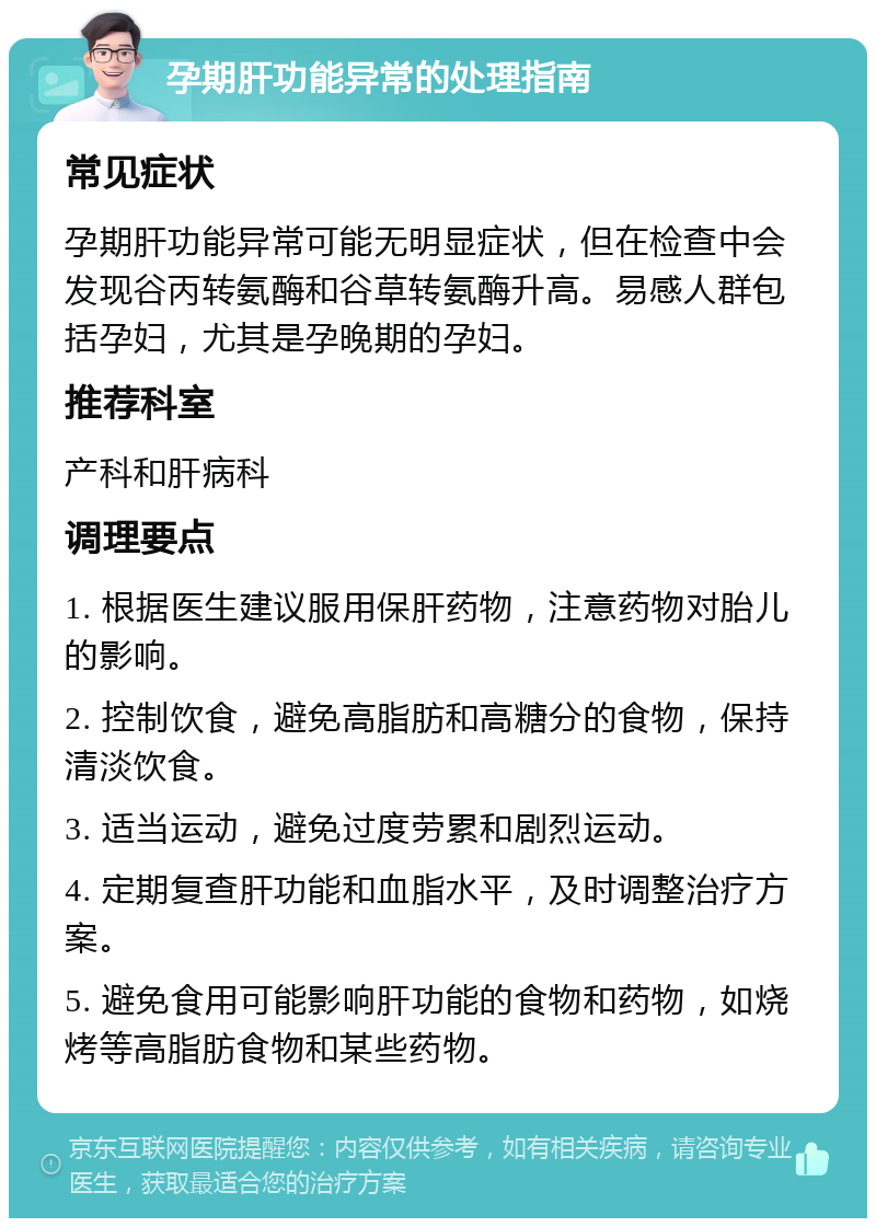 孕期肝功能异常的处理指南 常见症状 孕期肝功能异常可能无明显症状，但在检查中会发现谷丙转氨酶和谷草转氨酶升高。易感人群包括孕妇，尤其是孕晚期的孕妇。 推荐科室 产科和肝病科 调理要点 1. 根据医生建议服用保肝药物，注意药物对胎儿的影响。 2. 控制饮食，避免高脂肪和高糖分的食物，保持清淡饮食。 3. 适当运动，避免过度劳累和剧烈运动。 4. 定期复查肝功能和血脂水平，及时调整治疗方案。 5. 避免食用可能影响肝功能的食物和药物，如烧烤等高脂肪食物和某些药物。