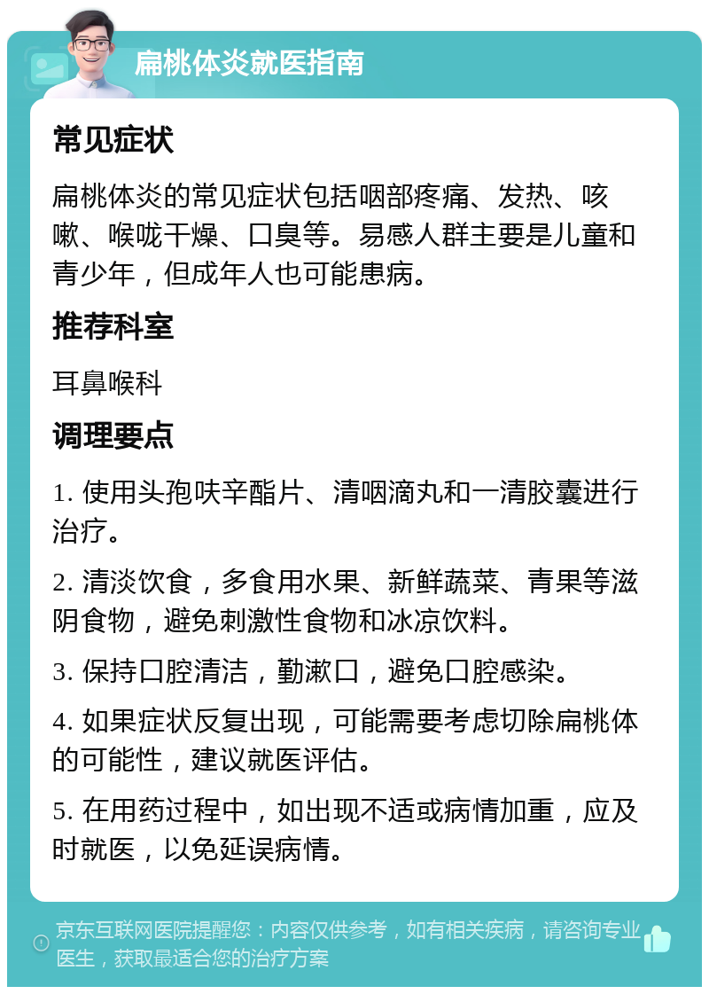 扁桃体炎就医指南 常见症状 扁桃体炎的常见症状包括咽部疼痛、发热、咳嗽、喉咙干燥、口臭等。易感人群主要是儿童和青少年，但成年人也可能患病。 推荐科室 耳鼻喉科 调理要点 1. 使用头孢呋辛酯片、清咽滴丸和一清胶囊进行治疗。 2. 清淡饮食，多食用水果、新鲜蔬菜、青果等滋阴食物，避免刺激性食物和冰凉饮料。 3. 保持口腔清洁，勤漱口，避免口腔感染。 4. 如果症状反复出现，可能需要考虑切除扁桃体的可能性，建议就医评估。 5. 在用药过程中，如出现不适或病情加重，应及时就医，以免延误病情。