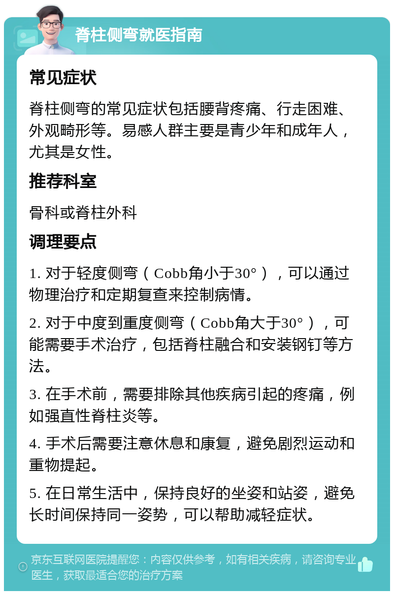 脊柱侧弯就医指南 常见症状 脊柱侧弯的常见症状包括腰背疼痛、行走困难、外观畸形等。易感人群主要是青少年和成年人，尤其是女性。 推荐科室 骨科或脊柱外科 调理要点 1. 对于轻度侧弯（Cobb角小于30°），可以通过物理治疗和定期复查来控制病情。 2. 对于中度到重度侧弯（Cobb角大于30°），可能需要手术治疗，包括脊柱融合和安装钢钉等方法。 3. 在手术前，需要排除其他疾病引起的疼痛，例如强直性脊柱炎等。 4. 手术后需要注意休息和康复，避免剧烈运动和重物提起。 5. 在日常生活中，保持良好的坐姿和站姿，避免长时间保持同一姿势，可以帮助减轻症状。