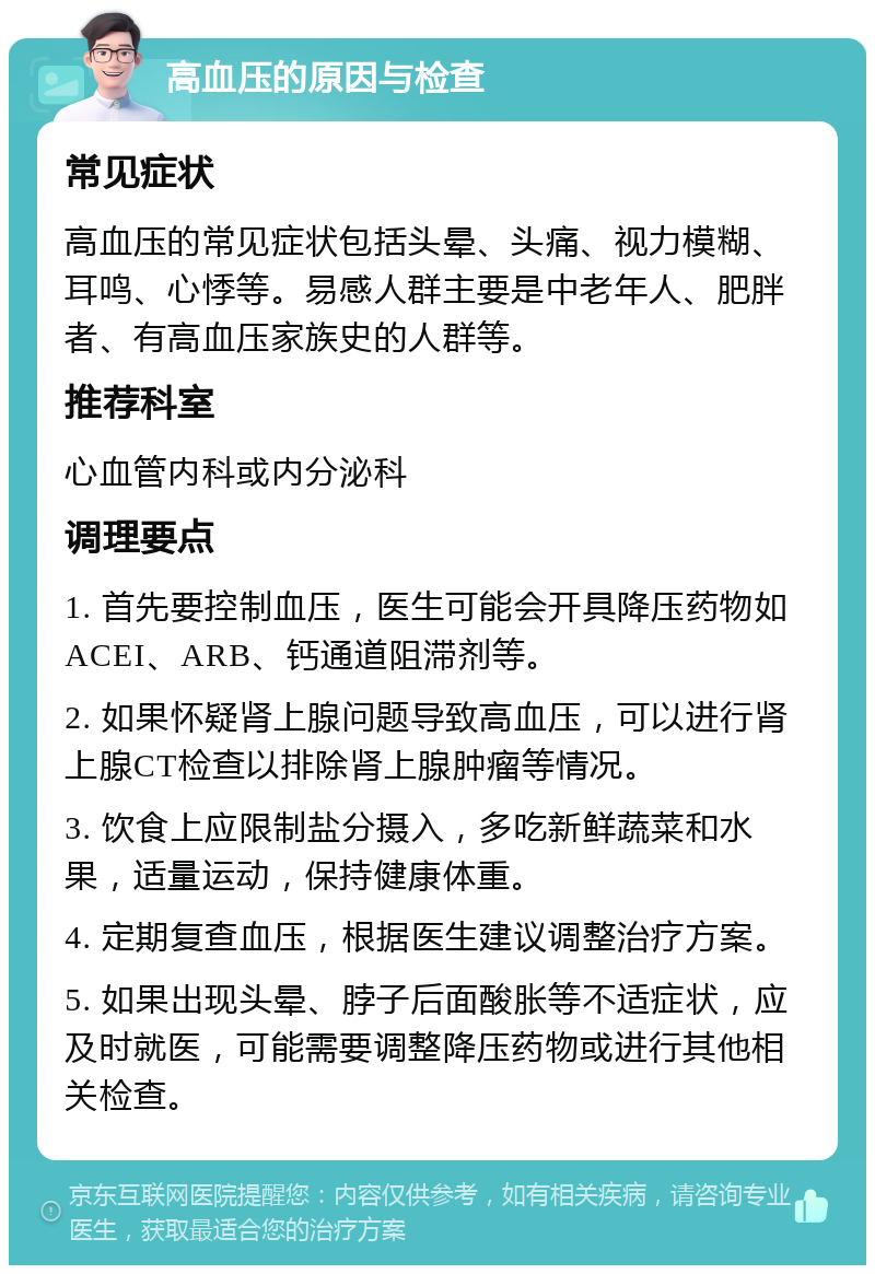 高血压的原因与检查 常见症状 高血压的常见症状包括头晕、头痛、视力模糊、耳鸣、心悸等。易感人群主要是中老年人、肥胖者、有高血压家族史的人群等。 推荐科室 心血管内科或内分泌科 调理要点 1. 首先要控制血压，医生可能会开具降压药物如ACEI、ARB、钙通道阻滞剂等。 2. 如果怀疑肾上腺问题导致高血压，可以进行肾上腺CT检查以排除肾上腺肿瘤等情况。 3. 饮食上应限制盐分摄入，多吃新鲜蔬菜和水果，适量运动，保持健康体重。 4. 定期复查血压，根据医生建议调整治疗方案。 5. 如果出现头晕、脖子后面酸胀等不适症状，应及时就医，可能需要调整降压药物或进行其他相关检查。