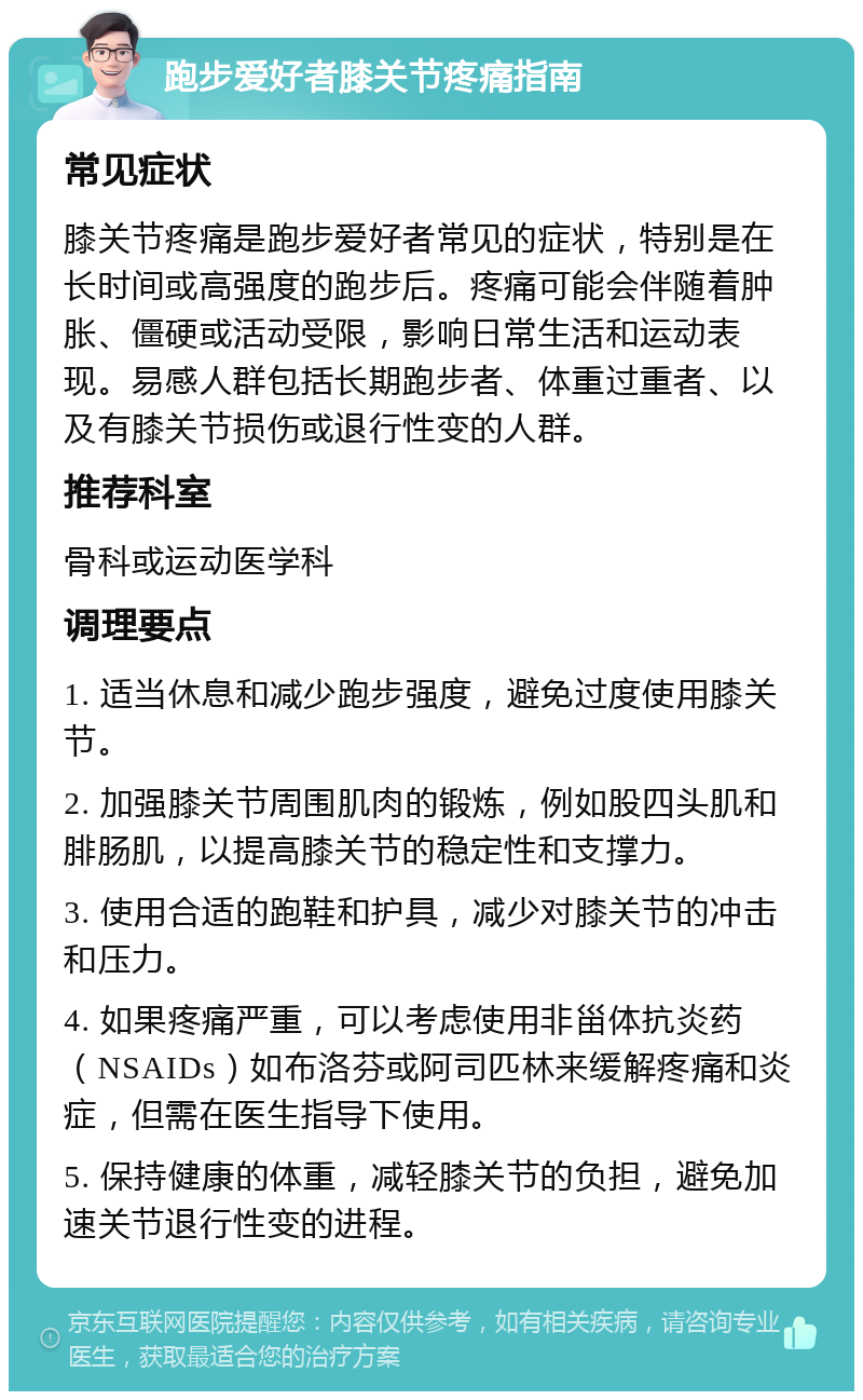 跑步爱好者膝关节疼痛指南 常见症状 膝关节疼痛是跑步爱好者常见的症状，特别是在长时间或高强度的跑步后。疼痛可能会伴随着肿胀、僵硬或活动受限，影响日常生活和运动表现。易感人群包括长期跑步者、体重过重者、以及有膝关节损伤或退行性变的人群。 推荐科室 骨科或运动医学科 调理要点 1. 适当休息和减少跑步强度，避免过度使用膝关节。 2. 加强膝关节周围肌肉的锻炼，例如股四头肌和腓肠肌，以提高膝关节的稳定性和支撑力。 3. 使用合适的跑鞋和护具，减少对膝关节的冲击和压力。 4. 如果疼痛严重，可以考虑使用非甾体抗炎药（NSAIDs）如布洛芬或阿司匹林来缓解疼痛和炎症，但需在医生指导下使用。 5. 保持健康的体重，减轻膝关节的负担，避免加速关节退行性变的进程。