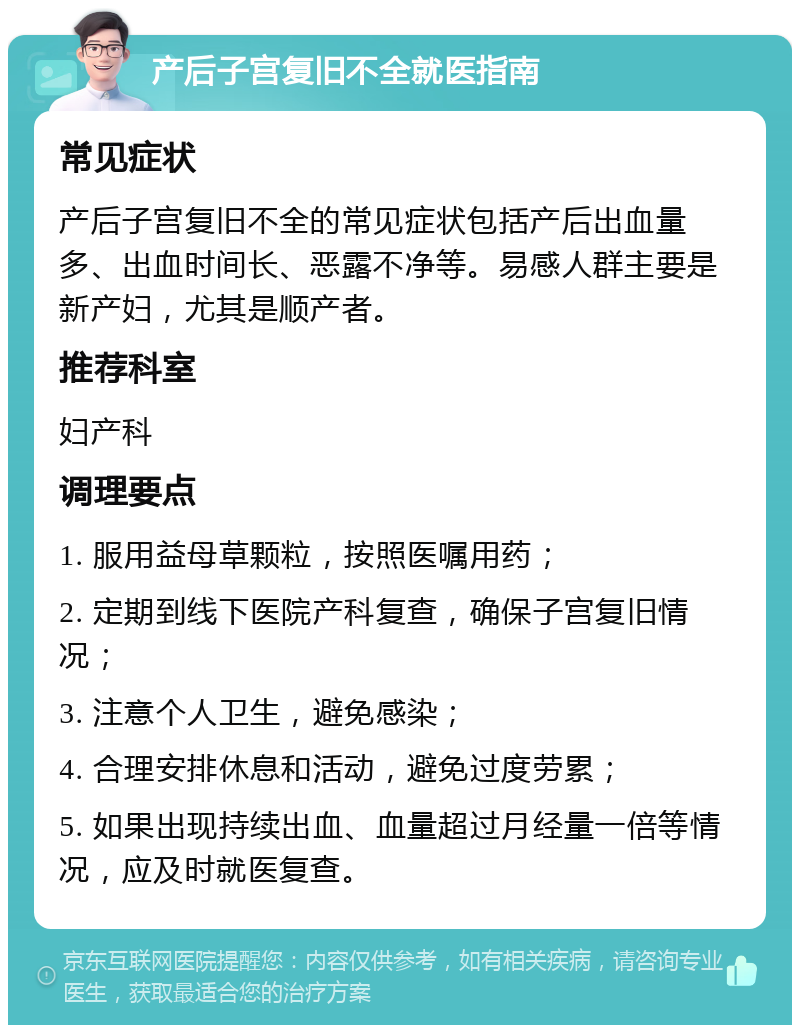 产后子宫复旧不全就医指南 常见症状 产后子宫复旧不全的常见症状包括产后出血量多、出血时间长、恶露不净等。易感人群主要是新产妇，尤其是顺产者。 推荐科室 妇产科 调理要点 1. 服用益母草颗粒，按照医嘱用药； 2. 定期到线下医院产科复查，确保子宫复旧情况； 3. 注意个人卫生，避免感染； 4. 合理安排休息和活动，避免过度劳累； 5. 如果出现持续出血、血量超过月经量一倍等情况，应及时就医复查。