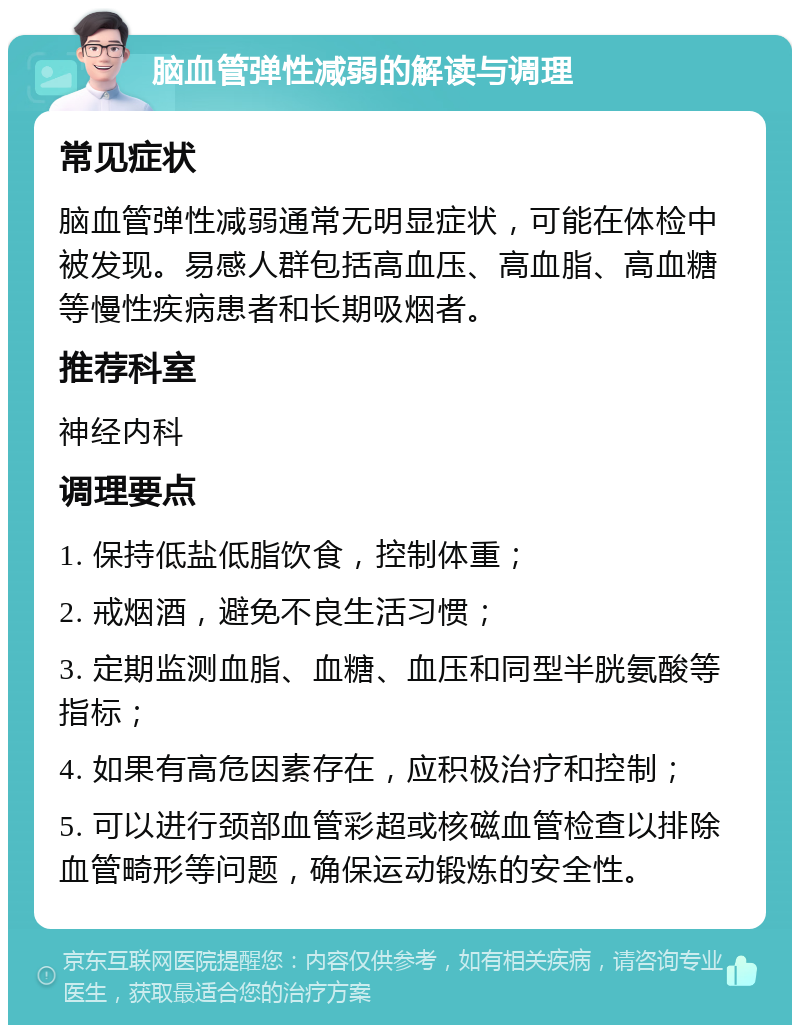 脑血管弹性减弱的解读与调理 常见症状 脑血管弹性减弱通常无明显症状，可能在体检中被发现。易感人群包括高血压、高血脂、高血糖等慢性疾病患者和长期吸烟者。 推荐科室 神经内科 调理要点 1. 保持低盐低脂饮食，控制体重； 2. 戒烟酒，避免不良生活习惯； 3. 定期监测血脂、血糖、血压和同型半胱氨酸等指标； 4. 如果有高危因素存在，应积极治疗和控制； 5. 可以进行颈部血管彩超或核磁血管检查以排除血管畸形等问题，确保运动锻炼的安全性。