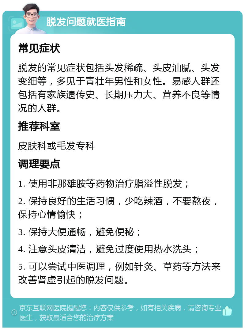 脱发问题就医指南 常见症状 脱发的常见症状包括头发稀疏、头皮油腻、头发变细等，多见于青壮年男性和女性。易感人群还包括有家族遗传史、长期压力大、营养不良等情况的人群。 推荐科室 皮肤科或毛发专科 调理要点 1. 使用非那雄胺等药物治疗脂溢性脱发； 2. 保持良好的生活习惯，少吃辣酒，不要熬夜，保持心情愉快； 3. 保持大便通畅，避免便秘； 4. 注意头皮清洁，避免过度使用热水洗头； 5. 可以尝试中医调理，例如针灸、草药等方法来改善肾虚引起的脱发问题。