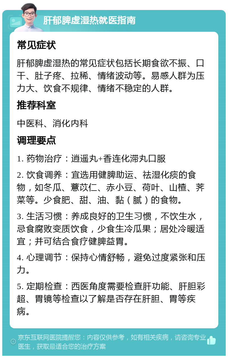 肝郁脾虚湿热就医指南 常见症状 肝郁脾虚湿热的常见症状包括长期食欲不振、口干、肚子疼、拉稀、情绪波动等。易感人群为压力大、饮食不规律、情绪不稳定的人群。 推荐科室 中医科、消化内科 调理要点 1. 药物治疗：逍遥丸+香连化滞丸口服 2. 饮食调养：宜选用健脾助运、祛湿化痰的食物，如冬瓜、薏苡仁、赤小豆、荷叶、山楂、荠菜等。少食肥、甜、油、黏（腻）的食物。 3. 生活习惯：养成良好的卫生习惯，不饮生水，忌食腐败变质饮食，少食生冷瓜果；居处冷暖适宜；并可结合食疗健脾益胃。 4. 心理调节：保持心情舒畅，避免过度紧张和压力。 5. 定期检查：西医角度需要检查肝功能、肝胆彩超、胃镜等检查以了解是否存在肝胆、胃等疾病。