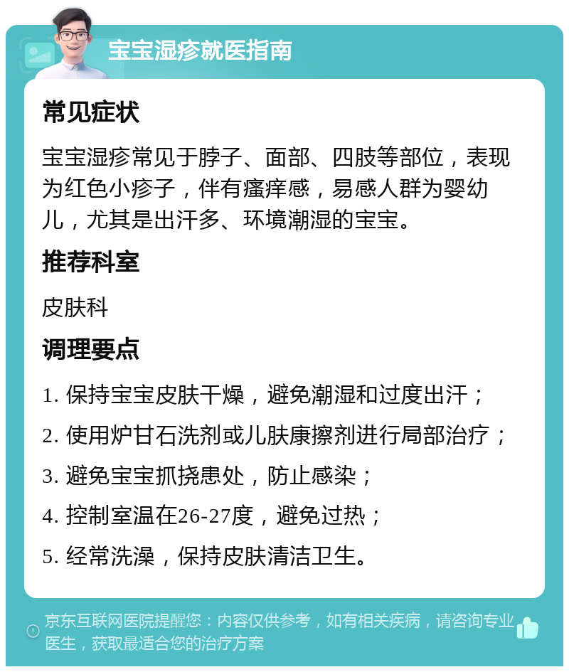 宝宝湿疹就医指南 常见症状 宝宝湿疹常见于脖子、面部、四肢等部位，表现为红色小疹子，伴有瘙痒感，易感人群为婴幼儿，尤其是出汗多、环境潮湿的宝宝。 推荐科室 皮肤科 调理要点 1. 保持宝宝皮肤干燥，避免潮湿和过度出汗； 2. 使用炉甘石洗剂或儿肤康擦剂进行局部治疗； 3. 避免宝宝抓挠患处，防止感染； 4. 控制室温在26-27度，避免过热； 5. 经常洗澡，保持皮肤清洁卫生。