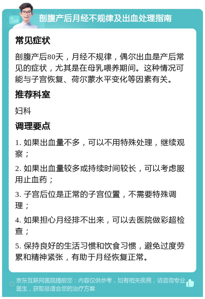 剖腹产后月经不规律及出血处理指南 常见症状 剖腹产后80天，月经不规律，偶尔出血是产后常见的症状，尤其是在母乳喂养期间。这种情况可能与子宫恢复、荷尔蒙水平变化等因素有关。 推荐科室 妇科 调理要点 1. 如果出血量不多，可以不用特殊处理，继续观察； 2. 如果出血量较多或持续时间较长，可以考虑服用止血药； 3. 子宫后位是正常的子宫位置，不需要特殊调理； 4. 如果担心月经排不出来，可以去医院做彩超检查； 5. 保持良好的生活习惯和饮食习惯，避免过度劳累和精神紧张，有助于月经恢复正常。