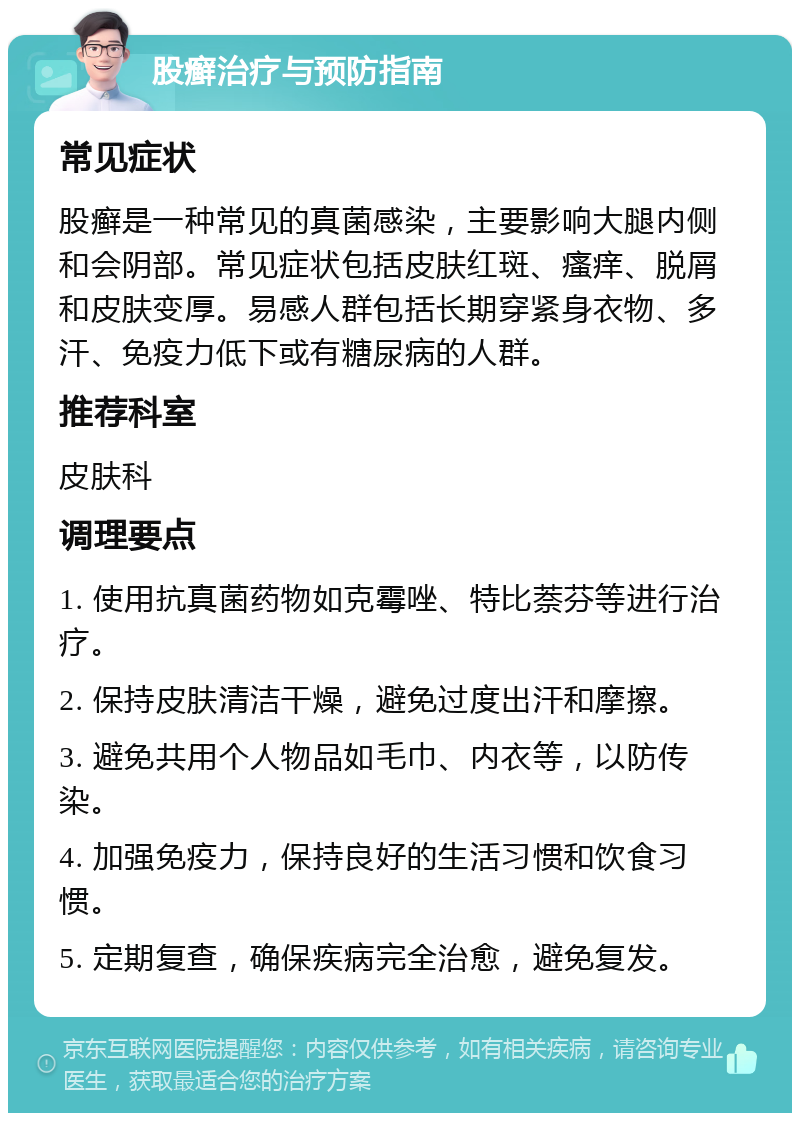 股癣治疗与预防指南 常见症状 股癣是一种常见的真菌感染，主要影响大腿内侧和会阴部。常见症状包括皮肤红斑、瘙痒、脱屑和皮肤变厚。易感人群包括长期穿紧身衣物、多汗、免疫力低下或有糖尿病的人群。 推荐科室 皮肤科 调理要点 1. 使用抗真菌药物如克霉唑、特比萘芬等进行治疗。 2. 保持皮肤清洁干燥，避免过度出汗和摩擦。 3. 避免共用个人物品如毛巾、内衣等，以防传染。 4. 加强免疫力，保持良好的生活习惯和饮食习惯。 5. 定期复查，确保疾病完全治愈，避免复发。