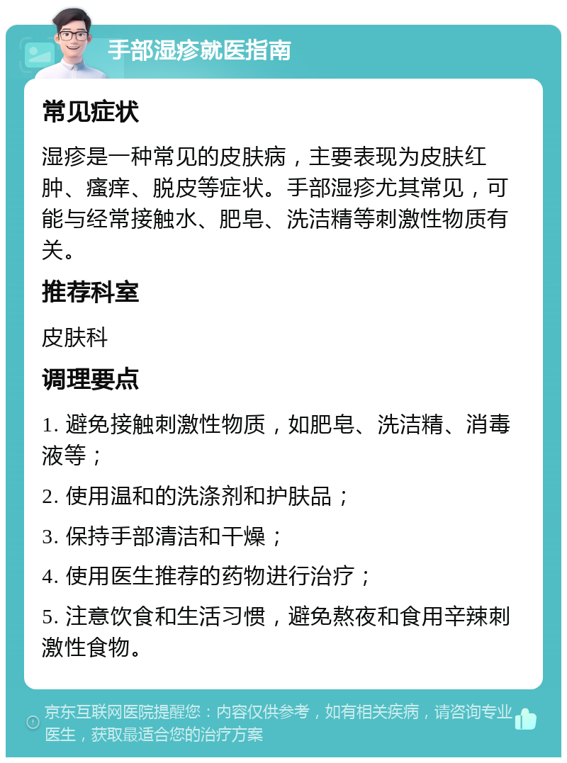 手部湿疹就医指南 常见症状 湿疹是一种常见的皮肤病，主要表现为皮肤红肿、瘙痒、脱皮等症状。手部湿疹尤其常见，可能与经常接触水、肥皂、洗洁精等刺激性物质有关。 推荐科室 皮肤科 调理要点 1. 避免接触刺激性物质，如肥皂、洗洁精、消毒液等； 2. 使用温和的洗涤剂和护肤品； 3. 保持手部清洁和干燥； 4. 使用医生推荐的药物进行治疗； 5. 注意饮食和生活习惯，避免熬夜和食用辛辣刺激性食物。