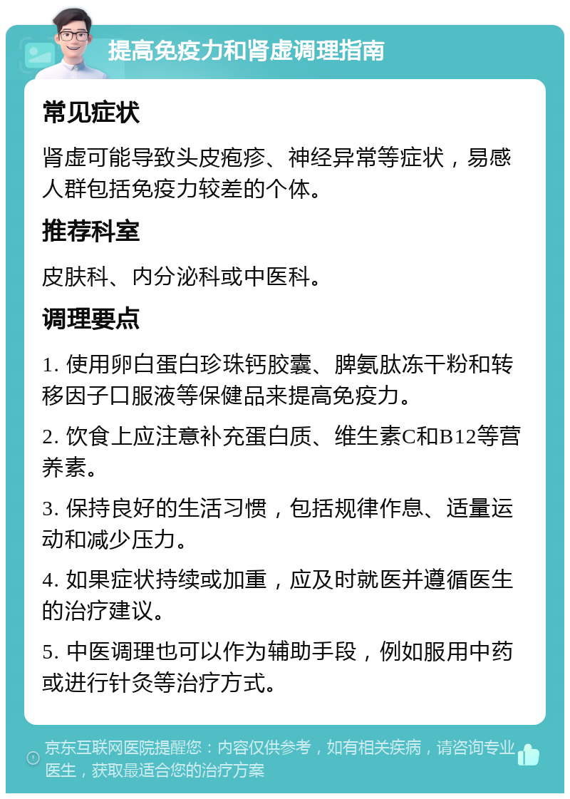 提高免疫力和肾虚调理指南 常见症状 肾虚可能导致头皮疱疹、神经异常等症状，易感人群包括免疫力较差的个体。 推荐科室 皮肤科、内分泌科或中医科。 调理要点 1. 使用卵白蛋白珍珠钙胶囊、脾氨肽冻干粉和转移因子口服液等保健品来提高免疫力。 2. 饮食上应注意补充蛋白质、维生素C和B12等营养素。 3. 保持良好的生活习惯，包括规律作息、适量运动和减少压力。 4. 如果症状持续或加重，应及时就医并遵循医生的治疗建议。 5. 中医调理也可以作为辅助手段，例如服用中药或进行针灸等治疗方式。